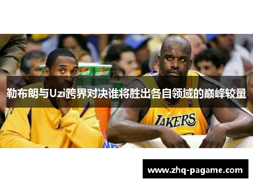 勒布朗与Uzi跨界对决谁将胜出各自领域的巅峰较量 勒布朗与Uzi跨界对决谁将胜出各自领域的巅峰较量
