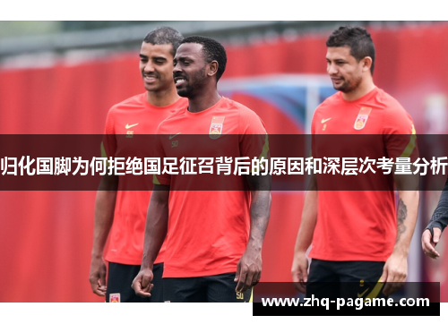 归化国脚为何拒绝国足征召背后的原因和深层次考量分析 归化国脚为何拒绝国足征召背后的原因和深层次考量分析