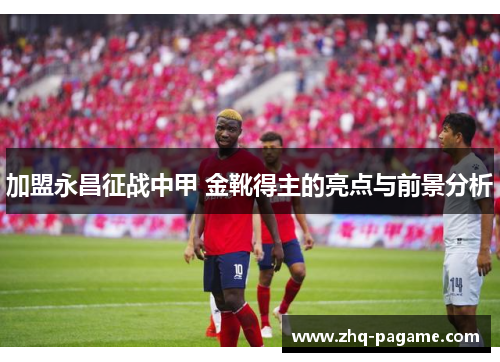 加盟永昌征战中甲 金靴得主的亮点与前景分析 加盟永昌征战中甲 金靴得主的亮点与前景分析
