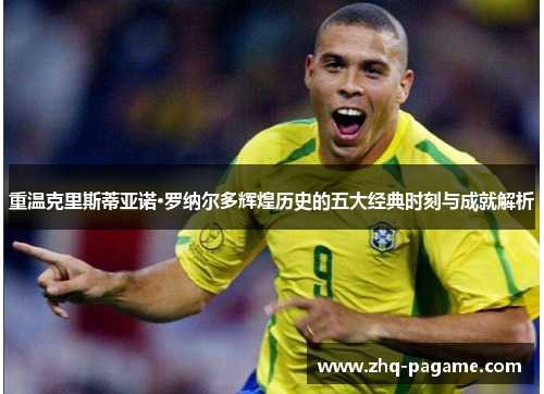 重温克里斯蒂亚诺·罗纳尔多辉煌历史的五大经典时刻与成就解析