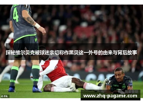 探秘维尔贝克被球迷亲切称作黑贝这一外号的由来与背后故事