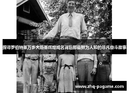 探寻罗伯特莱万多夫斯基辉煌成名背后那些鲜为人知的非凡奋斗故事