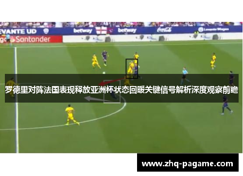 罗德里对阵法国表现释放亚洲杯状态回暖关键信号解析深度观察前瞻 罗德里对阵法国表现释放亚洲杯状态回暖关键信号解析深度观察前瞻